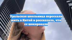 Уральская школьница переехала жить в Китай и рассказала, что ее шокировало