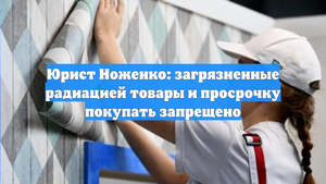 Юрист Ноженко: загрязненные радиацией товары и просрочку покупать запрещено