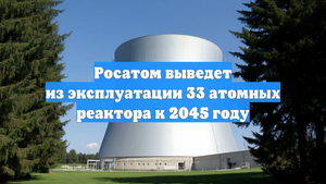 Росатом выведет из эксплуатации 33 атомных реактора к 2045 году