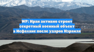 WP: Иран активно строит секретный военный объект в Исфахане после ударов Израиля