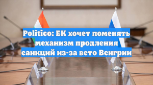 Politico: ЕК хочет поменять механизм продления санкций из-за вето Венгрии