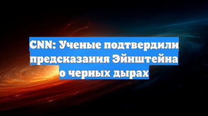 CNN: Ученые подтвердили предсказания Эйнштейна о черных дырах
