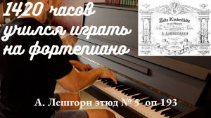 1420 часов занимался на фортепиано. А. Лешгорн этюд 5 op 193
