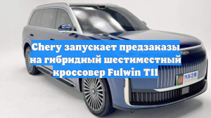 Chery запускает предзаказы на гибридный шестиместный кроссовер Fulwin T11