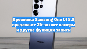 Прошивка Samsung One UI 8.5 предложит 3D-захват камеры и другие функции записи