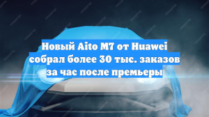Новый Aito M7 от Huawei собрал более 30 тыс. заказов за час после премьеры