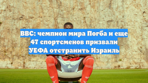 BBC: чемпион мира Погба и еще 47 спортсменов призвали УЕФА отстранить Израиль