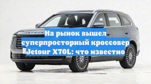 На рынок вышел суперпросторный кроссовер Jetour X70L: что известно