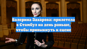 Балерина Захарова: прилетела в Стамбул на день раньше, чтобы привыкнуть к сцене
