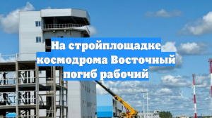 На стройплощадке космодрома Восточный погиб рабочий