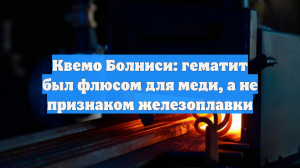 Квемо Болниси: гематит был флюсом для меди, а не признаком железоплавки