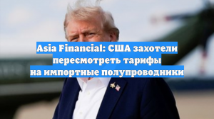 Asia Financial: США захотели пересмотреть тарифы на импортные полупроводники
