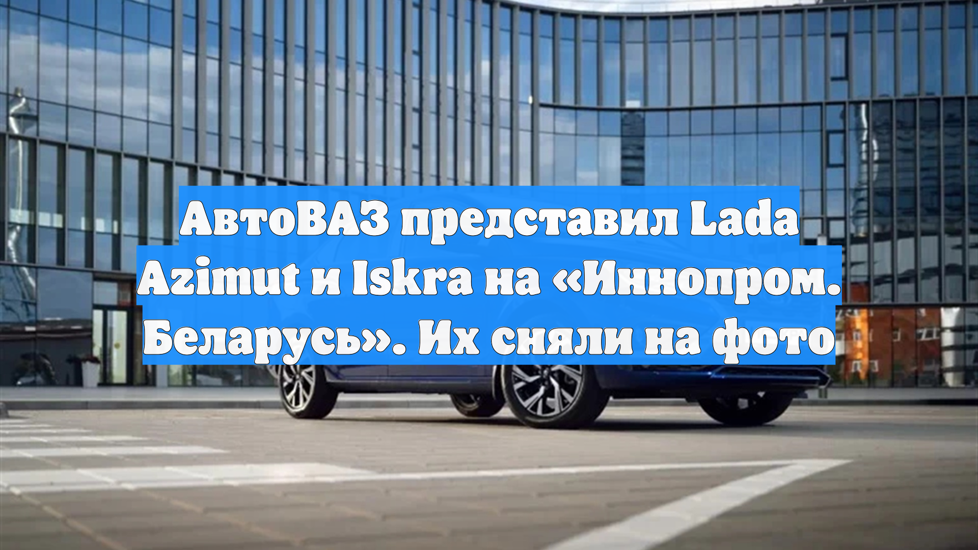 АвтоВАЗ представил Lada Azimut и Iskra на «Иннопром. Беларусь». Их сняли на фото