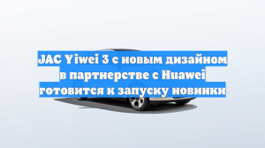 JAC Yiwei 3 с новым дизайном в партнерстве с Huawei готовится к запуску новинки