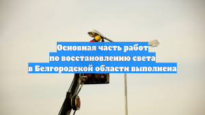 Основная часть работ по восстановлению света в Белгородской области выполнена