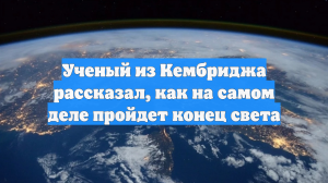 Ученый из Кембриджа рассказал, как на самом деле пройдет конец света