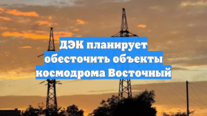 ДЭК планирует обесточить объекты космодрома Восточный