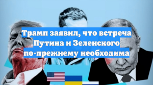 Трамп заявил, что встреча Путина и Зеленского по-прежнему необходима
