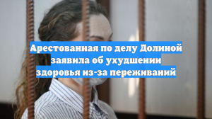 Арестованная по делу Долиной заявила об ухудшении здоровья из-за переживаний