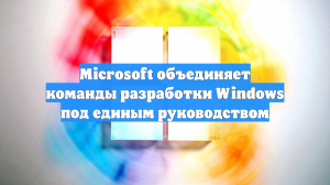 Microsoft объединяет команды разработки Windows под единым руководством