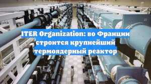 ITER Organization: во Франции строится крупнейший термоядерный реактор