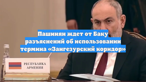 Пашинян ждет от Баку разъяснений об использовании термина «Зангезурский коридор»