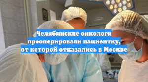 Челябинские онкологи прооперировали пациентку, от которой отказались в Москве