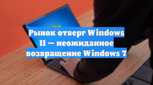 Рынок отверг Windows 11 — неожиданное возвращение Windows 7