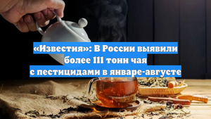 «Известия»: В России выявили более 111 тонн чая с пестицидами в январе-августе