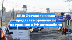 ERR: Эстония начала продавать брошенные на границе с РФ автомобили