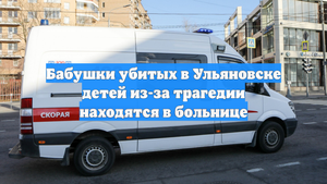 Бабушки убитых в Ульяновске детей из-за трагедии находятся в больнице