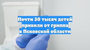 Почти 30 тысяч детей привили от гриппа в Псковской области
