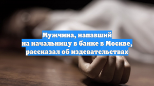 Мужчина, напавший на начальницу в банке в Москве, рассказал об издевательствах