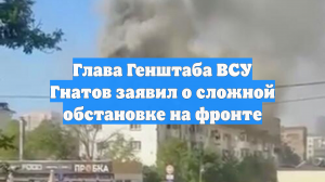 Глава Генштаба ВСУ Гнатов заявил о сложной обстановке на фронте