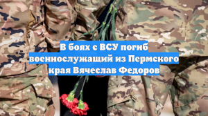 В боях с ВСУ погиб военнослужащий из Пермского края Вячеслав Федоров