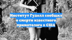 Институт Гудолл сообщил о смерти известного приматолога в США