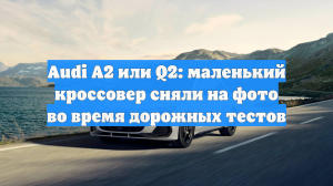Audi A2 или Q2: маленький кроссовер сняли на фото во время дорожных тестов