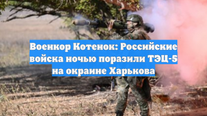 Военкор Котенок: Российские войска ночью поразили ТЭЦ-5 на окраине Харькова