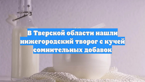 В Тверской области нашли нижегородский творог с кучей сомнительных добавок