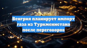 Венгрия планирует импорт газа из Туркменистана после переговоров