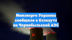 Минэнерго Украины сообщило о блэкауте на Чернобыльской АЭС