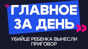 Главное за день: убийце ребенка вынесли приговор