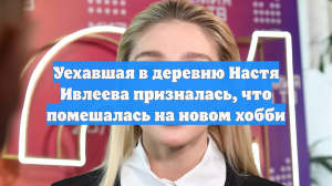 Уехавшая в деревню Настя Ивлеева призналась, что помешалась на новом хобби