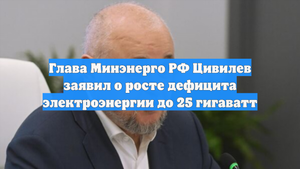 Глава Минэнерго РФ Цивилев заявил о росте дефицита электроэнергии до 25 гигаватт