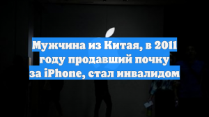 Мужчина из Китая, в 2011 году продавший почку за iPhone, стал инвалидом