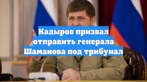 Кадыров призвал отправить генерала Шаманова под трибунал