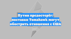 Путин предостерёг: поставки Tomahawk могут обострить отношения с США