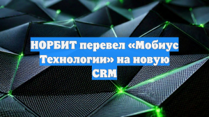 НОРБИТ перевел «Мобиус Технологии» на новую CRM