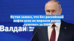 Путин заявил, что без российской нефти цена на мировом рынке «улетит» за $100