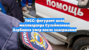 ТАСС: фигурант дела миллиардера Сулейманова Дарбишев умер после задержания